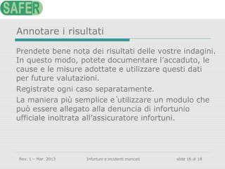Annotare i risultati
Prendete bene nota dei risultati delle vostre indagini.
In questo modo, potete documentare l’accaduto, le
cause e le misure adottate e utilizzare questi dati
per future valutazioni.
Registrate ogni caso separatamente.
La maniera più semplice è utilizzare un modulo che
può essere allegato alla denuncia di infortunio
ufficiale inoltrata all’assicuratore infortuni.

Rev. 1 – Mar. 2013

Infortuni e incidenti mancati

slide 16 di 18

 