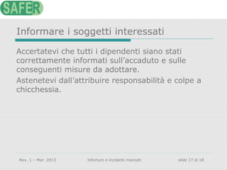 Informare i soggetti interessati
Accertatevi che tutti i dipendenti siano stati
correttamente informati sull’accaduto e sulle
conseguenti misure da adottare.
Astenetevi dall’attribuire responsabilità e colpe a
chicchessia.

Rev. 1 – Mar. 2013

Infortuni e incidenti mancati

slide 17 di 18

 
