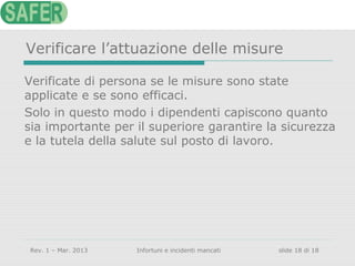 Verificare l’attuazione delle misure
Verificate di persona se le misure sono state
applicate e se sono efficaci.
Solo in questo modo i dipendenti capiscono quanto
sia importante per il superiore garantire la sicurezza
e la tutela della salute sul posto di lavoro.

Rev. 1 – Mar. 2013

Infortuni e incidenti mancati

slide 18 di 18

 