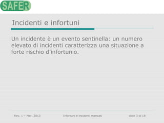 Incidenti e infortuni
Un incidente è un evento sentinella: un numero
elevato di incidenti caratterizza una situazione a
forte rischio d’infortunio.

Rev. 1 – Mar. 2013

Infortuni e incidenti mancati

slide 3 di 18

 