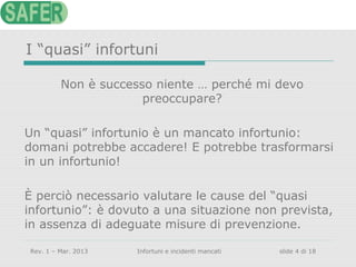 I “quasi” infortuni
Non è successo niente … perché mi devo
preoccupare?
Un “quasi” infortunio è un mancato infortunio:
domani potrebbe accadere! E potrebbe trasformarsi
in un infortunio!
È perciò necessario valutare le cause del “quasi
infortunio”: è dovuto a una situazione non prevista,
in assenza di adeguate misure di prevenzione.
Rev. 1 – Mar. 2013

Infortuni e incidenti mancati

slide 4 di 18

 