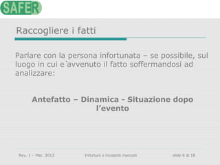 Raccogliere i fatti
Parlare con la persona infortunata – se possibile, sul
luogo in cui è avvenuto il fatto soffermandosi ad
analizzare:
Antefatto – Dinamica - Situazione dopo
l’evento

Rev. 1 – Mar. 2013

Infortuni e incidenti mancati

slide 6 di 18

 