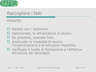 Raccogliere i fatti
Modalità:
Parlate con i testimoni.
Ispezionate, le attrezzature di lavoro.
Se possibile, scattate foto.
Analizzate le modalità̀ di lavoro,
l’organizzazione e le istruzioni impartite.
 Verificate il livello di formazione e l’effettiva
istruzione dei lavoratori.





Rev. 1 – Mar. 2013

Infortuni e incidenti mancati

slide 7 di 18

 