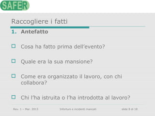 Raccogliere i fatti
1. Antefatto
 Cosa ha fatto prima dell’evento?
 Quale era la sua mansione?
 Come era organizzato il lavoro, con chi
collabora?
 Chi l’ha istruita o l’ha introdotta al lavoro?
Rev. 1 – Mar. 2013

Infortuni e incidenti mancati

slide 8 di 18

 