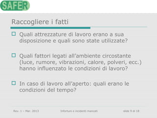 Raccogliere i fatti
 Quali attrezzature di lavoro erano a sua
disposizione e quali sono state utilizzate?
 Quali fattori legati all’ambiente circostante
(luce, rumore, vibrazioni, calore, polveri, ecc.)
hanno influenzato le condizioni di lavoro?
 In caso di lavoro all’aperto: quali erano le
condizioni del tempo?

Rev. 1 – Mar. 2013

Infortuni e incidenti mancati

slide 9 di 18

 