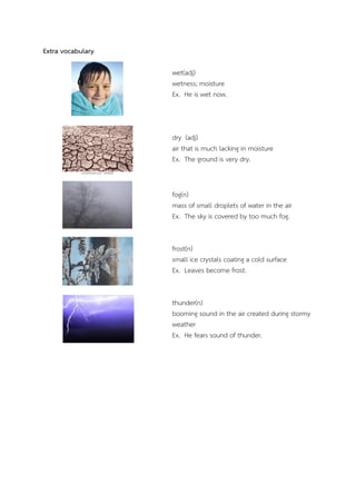 Extra vocabulary
wet(adj)
wetness; moisture
Ex. He is wet now.

dry (adj)
air that is much lacking in moisture
Ex. The ground is very dry.

fog(n)
mass of small droplets of water in the air
Ex. The sky is covered by too much fog.
frost(n)
small ice crystals coating a cold surface
Ex. Leaves become frost.
thunder(n)
booming sound in the air created during stormy
weather
Ex. He fears sound of thunder.

 