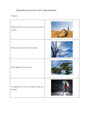 Remember you use will or won’t make predictions.
Example

It’ll be dry and sunny tomorrow over whole
country.

It’ll be rainy and cold in the winter.

There won’t be much wind.

You won’t get much rain between May and
October

- .

 