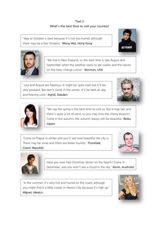 Text 3
What’s the best time to visit your country?
‘May or October is best because it’s not too humid, although
there may be a few showers.’ Wang Wei, Hong Kong

‘We live in New England, so the best time is late August and
September when the weather starts to get cooler and the leaves
on the trees change colour.’ Norman, USA
‘July and August are fabulous. It might be quite cool but it’ll be
very pleasant. But don’t come in the winter, it’ll be dark all day
and freezing cold.’ Ingrid, Sweden
‘We say the spring is the best time to visit us. But it may rain and
there’s quite a lot of wind, so you may miss the cherry blossom.
Come in the autumn, the autumn leaves will be beautiful.’Ricko,
Japan
‘Come to Prague in winter and you’ll see how beautiful the city is.
There may be snow and there are fewer tourists.’ Frantisek,
Czech Republic
Have you ever had Christmas dinner on the beach? Come in
December, and you won’t see a cloud in the sky.’ Kevin, Australia

‘In the summer, it’s very hot and humid on the coast, although
you might find it a little cooler in Mexico City because it’s high up.’
Miguel, Mexico

 