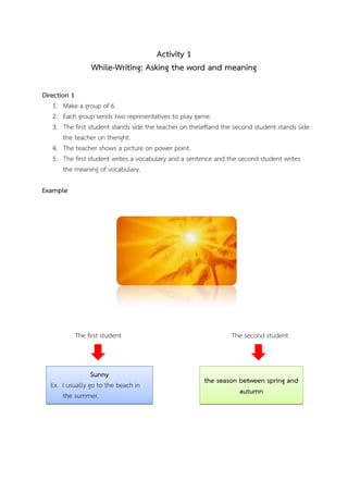 Activity 1
While-Writing: Asking the word and meaning
Direction 1
1. Make a group of 6.
2. Each group sends two representatives to play game.
3. The first student stands side the teacher on theleftand the second student stands side
the teacher on theright.
4. The teacher shows a picture on power point.
5. The first student writes a vocabulary and a sentence and the second student writes
the meaning of vocabulary.
Example

The first student

Sunny
Ex. I usually go to the beach in
the summer.

The second student

the season between spring and
autumn

 