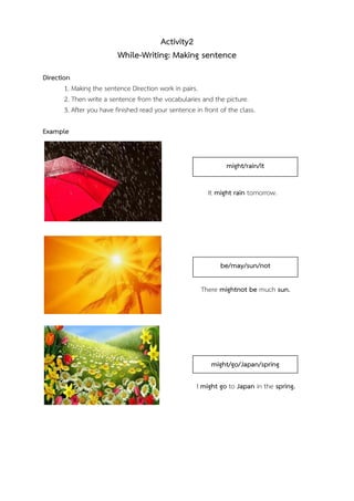 Activity2
While-Writing: Making sentence
Direction
1. Making the sentence Direction work in pairs.
2. Then write a sentence from the vocabularies and the picture.
3. After you have finished read your sentence in front of the class.
Example

might/rain/it
It might rain tomorrow.

be/may/sun/not
There mightnot be much sun.

might/go/Japan/spring
I might go to Japan in the spring.

 