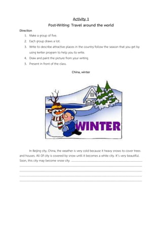 Activity 1
Post-Writing: Travel around the world
Direction
1. Make a group of five.
2. Each group draws a lot.
3. Write to describe attractive places in the country follow the season that you get by
using Iwriter program to help you to write.
4. Draw and paint the picture from your writing.
5. Present in front of the class.
China, winter

In Beijing city, China, the weather is very cold because it heavy snows to cover trees
and houses. All Of city is covered by snow until it becomes a white city. It’s very beautiful.
Soon, this city may become snow city. …………………………………………………………………………………………
…………………………………………………………………………………………………………………………………………………………..
…………………………………………………………………………………………………………………………………………………………..
…………………………………………………………………………………………………………………………………………………………..
…………………………………………………………………………………………………………………………………………………………..

 