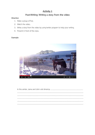 Activity 1
Post-Writing: Writing a story from the video
Direction
1. Make a group of five.
2. Watch the video.
3. Write a story from the video by using Iwriter program to help your writing.
4. Present in front of the class.
Example

In the winter, Jame and John visit America. ………………………………………………........................
………………………………………………………………………………………………………………………………………………
………………………………………………………………………………………………………………………………………………
………………………………………………………………………………………………………………………………………………
………………………………………………………………………………………………………………………………………………
………………………………………………………………………………………………………………………………………………

 