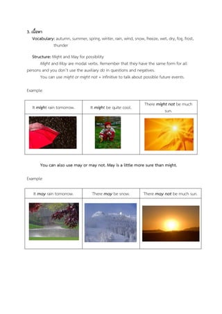 3. เนื้อหา
Vocabulary: autumn, summer, spring, winter, rain, wind, snow, freeze, wet, dry, fog, frost,
thunder
Structure: Might and May for possibility
Might and May are modal verbs. Remember that they have the same form for all
persons and you don’t use the auxiliary do in questions and negatives.
You can use might or might not + infinitive to talk about possible future events.
Example
It might rain tomorrow.

It might be quite cool.

There might not be much
sun.

You can also use may or may not. May is a little more sure than might.
Example
It may rain tomorrow.

There may be snow.

There may not be much sun.

 
