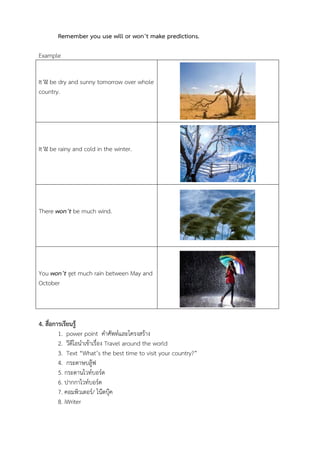 Remember you use will or won’t make predictions.
Example
It’ll be dry and sunny tomorrow over whole
country.

It’ll be rainy and cold in the winter.

There won’t be much wind.

You won’t get much rain between May and
October

4. สื่อการเรียนรู้
1. power point คำศัพท์และโครงสร้ำง
2. วีดีโอนำเข้ำเรื่อง Travel around the world
3. Text “What’s the best time to visit your country?”
4. กระดำษบลู๊ฟ
5. กระดำนไวท์บอร์ด
6. ปำกกำไวท์บอร์ด
7. คอมพิวเตอร์/ โน๊ตบุ๊ค
8. iWriter

 