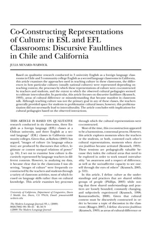 Co-Constructing Representations
of Culture in ESL and EFL
Classrooms: Discursive Faultlines
in Chile and California
JULIA MENARD–WARWICK
Based on qualitative research conducted in 3 university English as a foreign language classrooms in Chile and 3 community college English as a second language classrooms in California,
this article examines the approaches used in teaching culture in these classrooms, the differences in how particular cultures (usually national cultures) were represented depending on
teaching context, the processes by which these representations of culture were co-constructed
by teachers and students, and the extent to which the observed cultural pedagogies seemed
to cultivate interculturality. In particular, this article focuses on discursive faultlines (Kramsch,
1993), areas of cultural difference or misunderstanding that became manifest in classroom
talk. Although teaching culture was not the primary goal in any of these classes, the teachers
generally provided space for students to problematize cultural issues; however, this problematization did not necessarily lead to interculturality. The article concludes with implications for
cultural pedagogies based on the observed interactions.
THIS ARTICLE IS BASED ON QUALITATIVE
research conducted in six classrooms, three English as a foreign language (EFL) classes at a
Chilean university, and three English as a second language1 (ESL) classes in California community colleges. Given that, as Kubota (2003) has
argued, “images of culture (in language education) are produced by discourses that reﬂect, legitimate or contest unequal relations of power”
(p. 16), I set out to examine how culture is discursively represented by language teachers in different contexts. However, in analyzing my data,
it became clear that in the classrooms I was observing, “images of culture” were frequently coconstructed by the teachers and students through
a variety of classroom activities, most of which focused on language skills rather than on cultural
knowledge. This article examines key processes

University of California, Department of Linguistics, Davis
1 Shields Ave, Davis, CA 95616, Email: jemwarwick@
ucdavis.edu
The Modern Language Journal, 93, i, (2009)
0026-7902/09/30–45 $1.50/0
C 2009 The Modern Language Journal

through which the cultural representations were
co-constructed.
Most of the time, this co-construction appeared
to be a harmonious, consensual process. However,
this article explores moments when the teachers
or the students, or both, contested each other’s
cultural representations, moments when discursive faultlines became activated (Kramsch, 1993).
These tensions are pedagogically valuable because they index the cultural areas that need to
be explored in order to work toward interculturality: “an awareness and a respect of difference,
as well as the socioaffective capacity to see oneself through the eyes of others” (Kramsch, 2005,
p. 553).
In this article, I deﬁne culture as the understandings and practices that are shared within
groups of people (Phillips, 2003) while noting that these shared understandings and practices are loosely bounded, constantly changing,
and subjectively experienced (Kramsch, 1998;
Kumaravadivelu, 2008). Given that cultural
content must be discursively constructed in order to become a topic of discussion in the classroom (Risager, 2007), I deﬁne discursive faultlines
(Kramsch, 1993) as areas of cultural difference or

 
