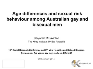 Age differences and sexual risk
behaviour among Australian gay and
bisexual men
Benjamin R Bavinton
The Kirby Institute, UNSW Australia

13th Social Research Conference on HIV, Viral Hepatitis and Related Diseases
Symposium: Are young gay men really so different?
20 February 2014

 