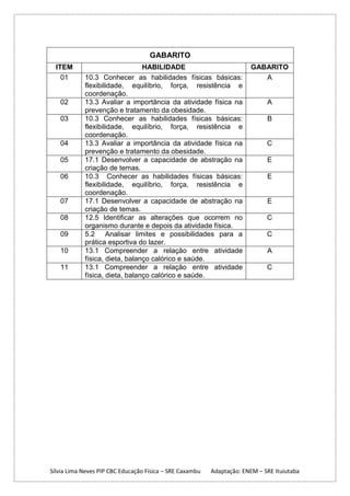 GABARITO
ITEM
01

02
03

04
05
06

07
08
09
10
11

HABILIDADE
10.3 Conhecer as habilidades físicas básicas:
flexibilidade, equilíbrio, força, resistência e
coordenação.
13.3 Avaliar a importância da atividade física na
prevenção e tratamento da obesidade.
10.3 Conhecer as habilidades físicas básicas:
flexibilidade, equilíbrio, força, resistência e
coordenação.
13.3 Avaliar a importância da atividade física na
prevenção e tratamento da obesidade.
17.1 Desenvolver a capacidade de abstração na
criação de temas.
10.3 Conhecer as habilidades físicas básicas:
flexibilidade, equilíbrio, força, resistência e
coordenação.
17.1 Desenvolver a capacidade de abstração na
criação de temas.
12.5 Identificar as alterações que ocorrem no
organismo durante e depois da atividade física.
5.2 Analisar limites e possibilidades para a
prática esportiva do lazer.
13.1 Compreender a relação entre atividade
física, dieta, balanço calórico e saúde.
13.1 Compreender a relação entre atividade
física, dieta, balanço calórico e saúde.

Sílvia Lima Neves PIP CBC Educação Física – SRE Caxambu

GABARITO
A

A
B

C
E
E

E
C
C
A
C

Adaptação: ENEM – SRE Ituiutaba

 