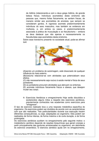 de Adônis (relacionando-a com o deus grego Adônis, de grande
beleza física). Indivíduos acometidos desta síndrome são
pessoas que, mesmo fortes fisicamente, se sentem fracas, de
maneira similar aos acometidos de anorexia, que sempre se
consideram gordos. A vigorexia acomete predominantemente
indivíduos do sexo masculino, mas também se evidencia em
mulheres, e, em ambos os casos, é predominantemente
associada à prática de musculação e ao fisiculturismo – embora
se deva destacar que não apenas e necessariamente os
fisiculturistas seja acometidos desta síndrome.
Sobre esse transtorno presente na sociedade atual, pode-se afirmar
que:

(A)sendo um problema de autoimagem, está dissociado de qualquer
influência do meio externo.
(B)costuma relacionar-se com atividades que potencializam seus
efeitos.
(C) não necessariamente seja nocivo à saúde mental e física de seus
portadores.
(D) os portadores procuram atividades que atenuem os sintomas.
(E) acomete indivíduos fisicamente fracos e obesos, que desejam
mudar seu corpo.

4- Exercícios Aeróbicos e emagrecimento Hoje serão discutidos e
esclarecidos alguns mitos a respeito dos exercícios aeróbicos,
popularmente conhecidos nas academias como exercícios para
“emagrecer”.
O tipo de exercício realizado leva a uma resposta metabólica específica do
organismo. Os exercícios podem ser divididos de acordo com as características
com que são realizados. Tais particularidades durante sua execução trazem
diferentes consequências, ou seja, adaptações ao organismo. Eles podem ser
realizados de forma intensa, de forma máxima e de curta duração, e de forma
prolongada.
Os exercícios aeróbicos auxiliam no emagrecimento pelo seguinte motivo: o
metabolismo aeróbico depende de reações bioquímicas que geram energia a
partir principalmente das gorduras armazenadas no organismo, em detrimento
do exercício anaeróbico. O exercício aeróbico ajuda sim no emagrecimento,
Sílvia Lima Neves PIP CBC Educação Física – SRE Caxambu

Adaptação: ENEM – SRE Ituiutaba

 