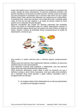 porém não significa que o exercício anaeróbico (musculação, por exemplo) não
auxilie, através de outros mecanismos. O exercício anaeróbico também é de
grande importância no processo de perda de peso. Contudo, pode-se perceber
que para emagrecer é necessário que o consumo seja menor do que o gasto
calórico diário, estes cálculos são realizados com segurança por nutricionistas.
A atividade física, neste caso aeróbica, vem auxiliar para que o resultado desta
conta ao final do dia seja negativo e ao longo de poucos meses se torne
positivo com a obtenção do peso desejado.
Algumas concepções são criadas por pessoas praticantes das atividades
físicas nas trocas de informações para um melhor desempenho corporal. É
preciso entender alguns fatores que não passam de mitos criados ao longo do
tempo. Quanto à prática de atividades físicas considerando-se os limites de
desempenho, conclui-se que:

(A)a corrida é o melhor exercício para o indivíduo adquirir condicionamento
físico.
(B)para quem faz exercício físico objetivando melhorar a estética, os exercícios
aeróbicos são os mais recomendáveis.
(C)a hipertrofia muscular pode prejudicar o adolescente, pois sua estrutura
óssea ainda não está suficientemente desenvolvida.
(D)os exercícios abdominais surtem efeito a partir do momento em que o
indivíduo começa a sentir dores musculares, sinal que valida essa atividade.
(E) a atividade física diária garante o gasto calórico necessário para o
emagrecimento do indivíduo.

5- As imagens abaixo foram destacadas de um site que apresentava
os objetivos da linguagem corporal.

Sílvia Lima Neves PIP CBC Educação Física – SRE Caxambu

Adaptação: ENEM – SRE Ituiutaba

 