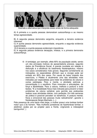 Assinale a alternativa que interpreta esses sinais de forma adequada:
A) A primeira e a quarta pessoas demonstram autoconfiança e ao mesmo
tempo agressividade.
B) A segunda pessoa demonstra vergonha, enquanto a terceira evidencia
interesse.
C) A quinta pessoa demonstra agressividade, enquanto a segunda evidencia
superioridade.
D) A terceira e a quinta pessoas evidenciam imponência.
E) A segunda pessoa evidencia decepção, tristeza, e a primeira demonstra
autoconfiança.

6- A lombalgia, por exemplo, afeta 80% da população adulta, sendo
um dos principais motivos de aposentadoria precoce, segundo
dados da Previdência Social. A grande novidade em relação à
disfunção é a eficiência do tratamento fisioterapêutico, mesmo
nos casos considerados mais graves. Seguindo corretamente as
indicações, os especialistas afirmam que a cirurgia pode ser
evitada em 80% dos casos. Por causa do baixo impacto dos
exercícios, o Pilates é atualmente uma das atividades mais
indicadas por especialistas para tratar de problemas de coluna e
outras patologias. Para a mente, a atividade estimula a
concentração e o equilíbrio. Para músculos e articulações, dá
força e flexibilidade. Para a coluna, melhora a postura e evita
lesões. "É a modalidade física mais indicada para prevenir e tratar
problemas da coluna vertebral, pois permite aos praticantes
realizar suas atividades diárias, com perfeição. Em três semanas
de prática é possível perceber os benefícios. A postura mental,
física e emocional das pessoas muda radicalmente", garante o
fisioterapeuta Sérgio Machado. (...)
Pela presença de uma bacia mais larga, a mulher possui uma lordose lombar
maior que a do homem. "Nas mulheres portadoras de hiperlordose lombar, o
abdômen acaba por se projetar para a frente, originando a indesejável
barriguinha", )

Sílvia Lima Neves PIP CBC Educação Física – SRE Caxambu

Adaptação: ENEM – SRE Ituiutaba

 