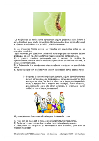 Os fragmentos de texto acima apresentam alguns problemas que afetam o
povo brasileiro tanto adulto como idoso. Considerando o texto como referencial
e o conhecimento de mundo adquirido, considera-se que:
A) os problemas físicos devem ser tratados em academias antes de se
consultar um clínico.
B) as mulheres, por possuírem uma bacia mais larga que a do homem, devem
preocupar-se com hiperlordose lombar, fazendo exames periodicamente.
C) o governo brasileiro, preocupado com o excesso de pedidos de
aposentadoria precoce, tem incentivado a população, através de informes, a
evitar problemas físicos.
D) a fisioterapia é a solução para não se adquirir problemas na constituição
física.
E) a preocupação com a saúde inicia-se com os cuidados com a postura física.

7- Segundo o site www.linguagem.corporal, alguns comportamentos
devem ser adotados ou desprezados, para a pessoa sair-se bem
em algumas situações da vida, visto que a linguagem corporal diz
muito a respeito de si mesma. Por exemplo, numa entrevista,
principalmente para ela obter emprego, é importante tomar
cuidados com a linguagem corporal.

Algumas posturas devem ser adotadas para favorecê-la, como:
A) Ficar com as mãos sob a mesa, para disfarçar alguma insegurança.
B) Sentar-se com as pernas descruzadas, demonstrando relaxamento.
C) Responder às perguntas do entrevistador sem encará-lo, para não se
mostrar desafiador.
Sílvia Lima Neves PIP CBC Educação Física – SRE Caxambu

Adaptação: ENEM – SRE Ituiutaba

 