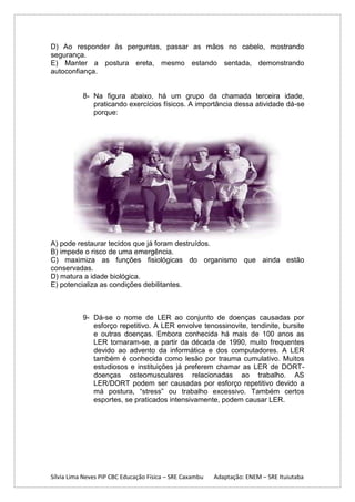 D) Ao responder às perguntas, passar as mãos no cabelo, mostrando
segurança.
E) Manter a postura ereta, mesmo estando sentada, demonstrando
autoconfiança.

8- Na figura abaixo, há um grupo da chamada terceira idade,
praticando exercícios físicos. A importância dessa atividade dá-se
porque:

A) pode restaurar tecidos que já foram destruídos.
B) impede o risco de uma emergência.
C) maximiza as funções fisiológicas do organismo que ainda estão
conservadas.
D) matura a idade biológica.
E) potencializa as condições debilitantes.

9- Dá-se o nome de LER ao conjunto de doenças causadas por
esforço repetitivo. A LER envolve tenossinovite, tendinite, bursite
e outras doenças. Embora conhecida há mais de 100 anos as
LER tornaram-se, a partir da década de 1990, muito frequentes
devido ao advento da informática e dos computadores. A LER
também é conhecida como lesão por trauma cumulativo. Muitos
estudiosos e instituições já preferem chamar as LER de DORTdoenças osteomusculares relacionadas ao trabalho. AS
LER/DORT podem ser causadas por esforço repetitivo devido a
má postura, “stress” ou trabalho excessivo. Também certos
esportes, se praticados intensivamente, podem causar LER.

Sílvia Lima Neves PIP CBC Educação Física – SRE Caxambu

Adaptação: ENEM – SRE Ituiutaba

 