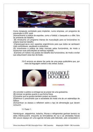 Como terapeuta contratado para implantar, numa empresa, um programa de
prevenção à LER, você:
(A)incentivaria a prática de esportes, como o futebol, o basquete e o vôlei, fora
do ambiente de trabalho.
(B) introduziria um programa intenso de musculação para os funcionários no
próprio local de trabalho.
(C)preocupar-se-ia com aspectos ergonômicos para que todos se sentissem
mais confortáveis, saudáveis e produtivos.
(D) incentivaria a prática de artes marciais pelos funcionários, de modo a
acostumar suas articulações ao esforço repetido.
(E)criaria um rodízio nos postos de trabalho dos funcionários, de modo a evitar
que adquirissem esse tipo de lesão.

10- O anúncio ao abaixo faz parte de uma peça publicitária que, por
meio da linguagem verbal e não verbal, busca:

(A) convidar o público a entregar-se ao prazer de uma guloseima.
(B) ironizar os gordos quanto a sua forma física.
(C)mostrar que os gordos também podem se divertir.
(D)diminuir o preconceito que a sociedade da moda cria de um estereótipo de
beleza.
(E)incentivar os obesos a refletirem sobre o tipo de alimentação que devem
consumir.
11- Texto 1 :
Hambúrguer, salgadinhos, bolacha, frituras e refrigerantes ganham terreno na
dieta infanto-juvenil, enquanto as brincadeiras de rua e as atividades físicas
têm pouco espaço em uma agenda tomada pela televisão, pelo computador e

Sílvia Lima Neves PIP CBC Educação Física – SRE Caxambu

Adaptação: ENEM – SRE Ituiutaba

 