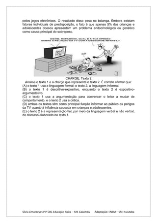 pelos jogos eletrônicos. O resultado disso pesa na balança. Embora existam
fatores individuais de predisposição, o fato é que apenas 5% das crianças e
adolescentes obesos apresentam um problema endocrinológico ou genético
como causa principal do sobrepeso.

CHARGE: Texto 2
Analise o texto 1 e a charge que representa o texto 2. É correto afirmar que:
(A) o texto 1 usa a linguagem formal; o texto 2, a linguagem informal.
(B) o texto 1 é descritivo-expositivo, enquanto o texto 2 é expositivoargumentativo.
(C) o texto 1 usa a argumentação para convencer o leitor a mudar de
comportamento, e o texto 2 usa a crítica.
(D) ambos os textos têm como principal função informar ao público os perigos
da TV quanto à influência causada em crianças e adolescentes.
(E) o texto 2 é a representação fiel, por meio da linguagem verbal e não verbal,
do discurso elaborado no texto 1.

Sílvia Lima Neves PIP CBC Educação Física – SRE Caxambu

Adaptação: ENEM – SRE Ituiutaba

 