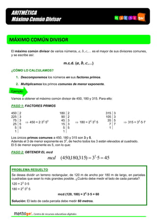 ARITMÉTICA
Máximo Común Divisor

MÁXIMO COMÚN DIVISOR
El máximo común divisor de varios números, a, b, c,… es el mayor de sus divisores comunes,
y se escribe así:

m.c.d. (a, b, c,…)
¿CÓMO LO CALCULAMOS?
1. Descomponemos los números en sus factores primos.
2. Multiplicamos los primos comunes de menor exponente.
Ejemplo:
Vamos a obtener el máximo común divisor de 450, 180 y 315. Para ello:
PASO 1: FACTORES PRIMOS
450
225
75
25
5
1

2
3
3
5
5

 450 = 2·32·52

180
90
45
15
5
1

2
2
3
3
5

 180 = 22·32·5

315
105
35
7
1

3
3
5
7

 315 = 32·5·7

Los únicos primos comunes a 450, 180 y 315 son 3 y 5.
Además el 3 de menor exponente es 32, de hecho todos los 3 están elevados al cuadrado.
El 5 de menor exponente es 5, con lo que:
PASO 2: OBTENER EL mcd

mcd

(450,180,315)  32·5  45

PROBLEMA RESUELTO
Se desea dividir un terreno rectangular, de 120 m de ancho por 180 m de largo, en parcelas
cuadradas que sean lo más grandes posible. ¿Cuánto debe medir el lado de cada parcela?
120 = 23·3·5
180 = 22·32·5
mcd (120, 180) = 22·3·5 = 60
Solución: El lado de cada parcela debe medir 60 metros.

 