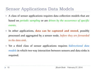 Sensor Applications Data Models


A class of sensor applications requires data collection models that are
based on periodic sampling or are driven by the occurrence of specific

events.


In other applications, data can be captured and stored, possibly
processed and aggregated by a sensor node, before they are forwarded
to the data sink.



Yet a third class of sensor applications requires bidirectional data
models in which two-way interaction between sensors and data sinks is
required.

10

]Rusin $hah

February 27, 2014

 