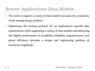Sensor Applications Data Models


The need to support a variety of data models increases the complexity
of the routing design problem.



Optimizing the routing protocol for an application’s specific data
requirements while supporting a variety of data models and delivering
the highest performance in scalability, reliability, responsiveness, and
power efficiency becomes a design and engineering problem of
enormous magnitude.

11

]Rusin $hah

February 27, 2014

 