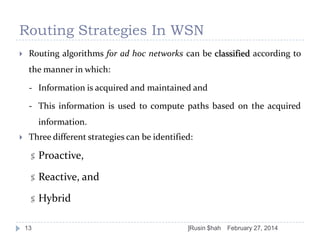 Routing Strategies In WSN


Routing algorithms for ad hoc networks can be classified according to
the manner in which:

- Information is acquired and maintained and
- This information is used to compute paths based on the acquired
information.


Three different strategies can be identified:
 Proactive,
 Reactive, and

 Hybrid

13

]Rusin $hah

February 27, 2014

 