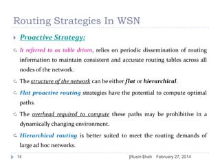 Routing Strategies In WSN


Proactive Strategy:



It referred to as table driven, relies on periodic dissemination of routing

information to maintain consistent and accurate routing tables across all
nodes of the network.


The structure of the network can be either flat or hierarchical.



Flat proactive routing strategies have the potential to compute optimal
paths.



The overhead required to compute these paths may be prohibitive in a
dynamically changing environment.



Hierarchical routing is better suited to meet the routing demands of
large ad hoc networks.

14

]Rusin $hah

February 27, 2014

 