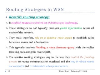 Routing Strategies In WSN


Reactive routing strategy:



It establish routes to a limited set of destinations on demand.



These strategies do not typically maintain global information across all
nodes of the network.



They must therefore, rely on a dynamic route search to establish paths
between a source and a destination.



This typically involves flooding a route discovery query, with the replies
traveling back along the reverse path.



The reactive routing strategies vary in the way they control the flooding
process to reduce communication overhead and the way in which routes
are computed and re-established when failure occurs.

15

]Rusin $hah

February 27, 2014

 