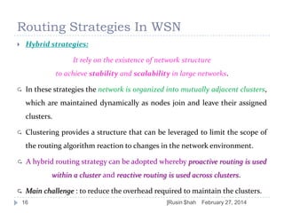 Routing Strategies In WSN
Hybrid strategies:



It rely on the existence of network structure

to achieve stability and scalability in large networks.


In these strategies the network is organized into mutually adjacent clusters,
which are maintained dynamically as nodes join and leave their assigned

clusters.


Clustering provides a structure that can be leveraged to limit the scope of
the routing algorithm reaction to changes in the network environment.



A hybrid routing strategy can be adopted whereby proactive routing is used
within a cluster and reactive routing is used across clusters.



Main challenge : to reduce the overhead required to maintain the clusters.

16

]Rusin $hah

February 27, 2014

 