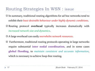 Routing Strategies In WSN : issue
 In summary, traditional routing algorithms for ad hoc networks tend to
exhibit their least desirable behaviour under highly dynamic conditions.

 Routing protocol overhead typically increases dramatically with
increased network size and dynamics.
 A large overhead can easily overwhelm network resources.

 Furthermore, traditional routing protocols operating in large networks
require substantial inter nodal coordination, and in some cases
global flooding, to maintain consistent and accurate information,
which is necessary to achieve loop-free routing.

17

]Rusin $hah

February 27, 2014

 