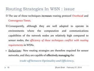 Routing Strategies In WSN : issue
 The use of these techniques increases routing protocol Overhead and
Convergence Times.

 Consequently, although they are well adapted to operate in
environments

where

the

computation

and

communications

capabilities of the network nodes are relatively high compared to
sensor nodes, the efficiency of these techniques conflict with routing
requirements in WSNs.


S o l u t i o n : New routing strategies are therefore required for sensor
networks, and they are capable of effectively managing the
trade-off between Optimality and Efficiency.
18

]Rusin $hah

February 27, 2014

 