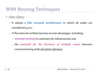 WSN Routing Techniques


One class:
♂

It adopts a flat network architecture in which all nodes are
considered peers.

♂

A flat network architecture has several advantages, including:
♂

minimal overhead to maintain the infrastructure and

♂

the potential for the discovery of multiple routes between
communicating nodes for fault tolerance.

20

]Rusin $hah

February 27, 2014

 