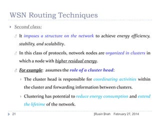 WSN Routing Techniques


Second class:
♂

It imposes a structure on the network to achieve energy efficiency,

stability, and scalability.
♂

In this class of protocols, network nodes are organized in clusters in
which a node with higher residual energy.

♂

For example: assumes the role of a cluster head:


The cluster head is responsible for coordinating activities within
the cluster and forwarding information between clusters.



Clustering has potential to reduce energy consumption and extend
the lifetime of the network.

21

]Rusin $hah

February 27, 2014

 
