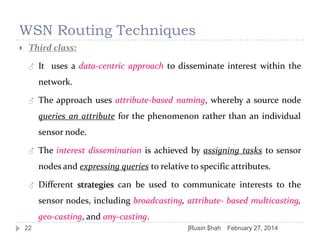 WSN Routing Techniques


Third class:
♂

It uses a data-centric approach to disseminate interest within the
network.

♂

The approach uses attribute-based naming, whereby a source node
queries an attribute for the phenomenon rather than an individual
sensor node.

♂

The interest dissemination is achieved by assigning tasks to sensor
nodes and expressing queries to relative to specific attributes.

♂

Different strategies can be used to communicate interests to the

sensor nodes, including broadcasting, attribute- based multicasting,
geo-casting, and any-casting.
22

]Rusin $hah

February 27, 2014

 