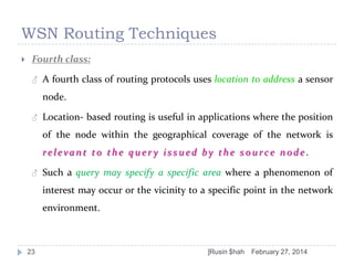 WSN Routing Techniques


Fourth class:
♂

A fourth class of routing protocols uses location to address a sensor

node.
♂

Location- based routing is useful in applications where the position
of the node within the geographical coverage of the network is

relevant to the quer y issued by the source node.
♂

Such a query may specify a specific area where a phenomenon of
interest may occur or the vicinity to a specific point in the network
environment.

23

]Rusin $hah

February 27, 2014

 