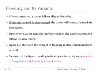 Flooding and Its Variants


After transmission, a packet follows all possible paths.



Unless the network is disconnected, the packet will eventually reach its
destination.



Furthermore, as the network topology changes, the packet transmitted
follows the new routes.



Figure 6.3 illustrates the concept of flooding in data communications
network.



As shown in the figure, flooding in its simplest form may cause packets
to be replicated indefinitely by network nodes.

25

]Rusin $hah

February 27, 2014

 