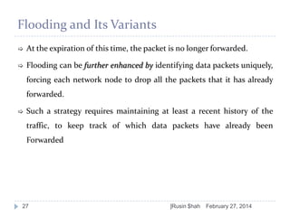 Flooding and Its Variants


At the expiration of this time, the packet is no longer forwarded.



Flooding can be further enhanced by identifying data packets uniquely,

forcing each network node to drop all the packets that it has already
forwarded.


Such a strategy requires maintaining at least a recent history of the

traffic, to keep track of which data packets have already been
Forwarded

27

]Rusin $hah

February 27, 2014

 