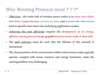 Why Routing Protocol need ? ? ?*
Objectives : the main task of wireless sensor nodes is to sense and collect



data from a target domain, process the data, and transmit the information

back to specific sites where the underlying application resides.
Achieving this task efficiently requires the development of an energy-



efficient routing protocol to set up paths between sensor nodes & data sink.
The path selection must be such that the lifetime of the network is



maximized.
The characteristics of the environment within which sensor nodes typically



operate, coupled with severe resource and energy limitation, make the
routing problem very challenging.

3

]Rusin $hah

February 27, 2014

 