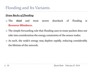 Flooding and Its Variants
Draw Backs of flooding


The

third

and

most

severe

drawback

of

flooding

is

Resource Blindness.


The simple forwarding rule that flooding uses to route packets does not
take into consideration the energy constraints of the sensor nodes.



As such, the node’s energy may deplete rapidly, reducing considerably
the lifetime of the network.

30

]Rusin $hah

February 27, 2014

 