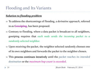Flooding and Its Variants
Solution to flooding problem


To address the shortcomings of flooding, a derivative approach, referred

to as Gossiping, has been proposed.


Contrary to flooding, where a data packet is broadcast to all neighbors,
gossiping requires that each node sends the incoming packet to a

randomly selected neighbor.


Upon receiving the packet, the neighbor selected randomly chooses one
of its own neighbors and forwards the packet to the neighbor chosen.



This process continues iteratively until the packet reaches its intended
destination or the maximum hop count is exceeded.

31

]Rusin $hah

February 27, 2014

 