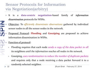 Sensor Protocols for Information
via Negotiation(arbitry)


It

is

a

data-centric

negotiation-based

family

of

information

dissemination protocols for WSNs.


Objective: To efficiently disseminate observations gathered by individual
sensor nodes to all the sensor nodes in the network.



Proposed Protocol: Flooding and Gossiping are proposed to achieve
information dissemination in WSNs.



Function of protocol:


Flooding requires that each node sends a copy of the data packet to all
its neighbors until the information reaches all nodes in the network.



Gossiping, uses randomization to reduce the number of duplicate packets
and requires only that a node receiving a data packet forward it to a
randomly selected neighbor.

32

]Rusin $hah

February 27, 2014

 