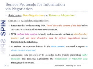 Sensor Protocols for Information
via Negotiation


Basic tenets: Data Negotiation and Resource Adaptation.



Semantic-based data negotiation:


It requires that nodes running SPIN ‘‘learn’’ about the content of the data before
any data are transmitted between network nodes.



SPIN exploits data naming, whereby nodes associate metadata with data they
produce and use these descriptive data to perform negotiations before
transmitting the actual data.



A receiver that expresses interest in the data content, can send a request to
obtain the data advertised.



Assumption: Data are sent only to interested nodes, thereby eliminating traffic
implosion and reducing significantly the transmission of redundant data
throughout the network.

33

]Rusin $hah

February 27, 2014

 
