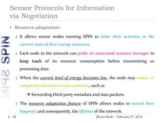 Sensor Protocols for Information
via Negotiation


Resource adaptation:


It allows sensor nodes running SPIN to tailor their activities to the

current state of their energy resources.


Each node in the network can probe its associated resource manager to
keep track of its resource consumption before transmitting or
processing data.



When the current level of energy becomes low, the node may reduce or
completely eliminate certain activities, such as
 forwarding third party metadata and data packets.



The resource adaptation feature of SPIN allows nodes to extend their
longevity and consequently, the lifetime of the network.

34

]Rusin $hah

February 27, 2014

 