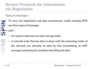 Sensor Protocols for Information
via Negotiation
Types of messages:


To carry out negotiation and data transmission, nodes running SPIN

use three types of messages.
 ADV :


It is used to advertise new data among nodes.



A network node that has data to share with the remaining nodes of
the network can advertise its data by first transmitting an ADV
message containing the metadata describing the data.

35

]Rusin $hah

February 27, 2014

 